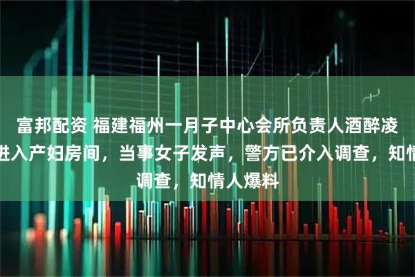 富邦配资 福建福州一月子中心会所负责人酒醉凌晨刷卡进入产妇房间，当事女子发声，警方已介入调查，知情人爆料