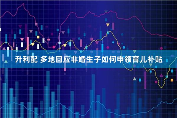 升利配 多地回应非婚生子如何申领育儿补贴