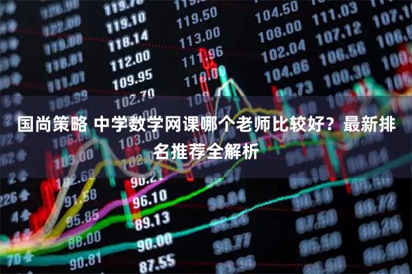 国尚策略 中学数学网课哪个老师比较好？最新排名推荐全解析