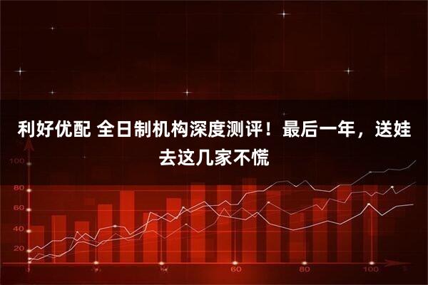 利好优配 全日制机构深度测评！最后一年，送娃去这几家不慌