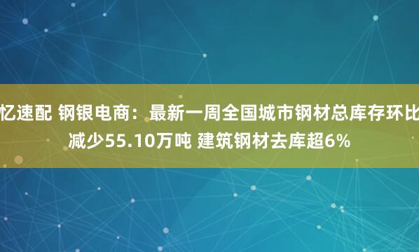 忆速配 钢银电商：最新一周全国城市钢材总库存环比减少55.10万吨 建筑钢材去库超6%