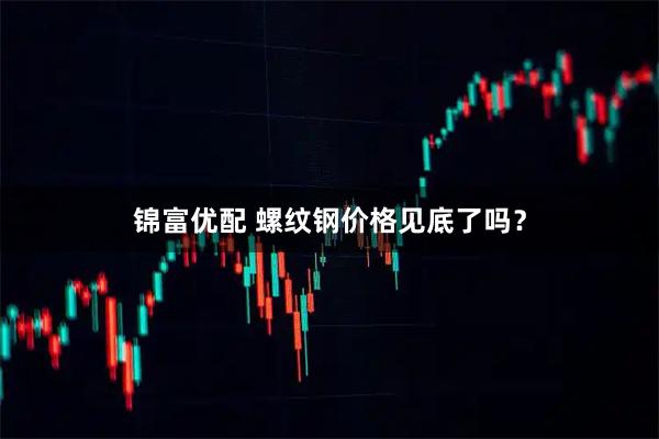 锦富优配 螺纹钢价格见底了吗？