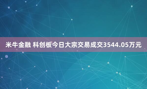米牛金融 科创板今日大宗交易成交3544.05万元