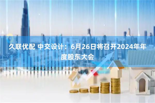 久联优配 中交设计：6月26日将召开2024年年度股东大会