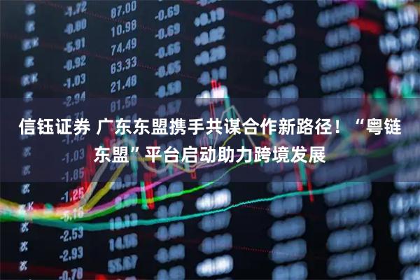 信钰证券 广东东盟携手共谋合作新路径！“粤链东盟”平台启动助力跨境发展