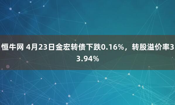 恒牛网 4月23日金宏转债下跌0.16%，转股溢价率33.94%