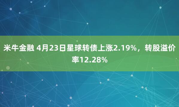 米牛金融 4月23日星球转债上涨2.19%，转股溢价率12.28%