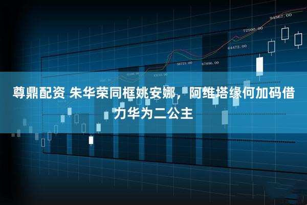 尊鼎配资 朱华荣同框姚安娜，阿维塔缘何加码借力华为二公主