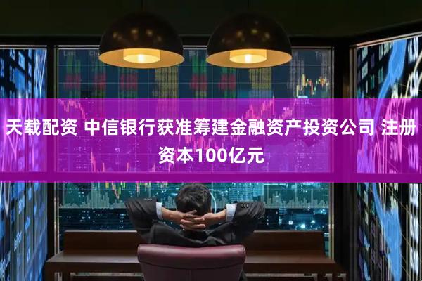 天载配资 中信银行获准筹建金融资产投资公司 注册资本100亿元