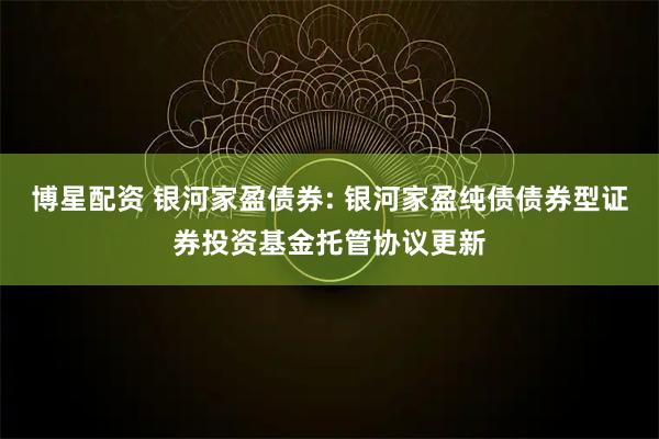 博星配资 银河家盈债券: 银河家盈纯债债券型证券投资基金托管协议更新