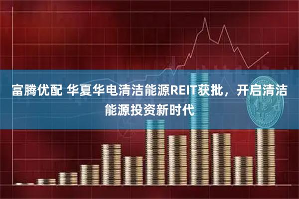 富腾优配 华夏华电清洁能源REIT获批，开启清洁能源投资新时代