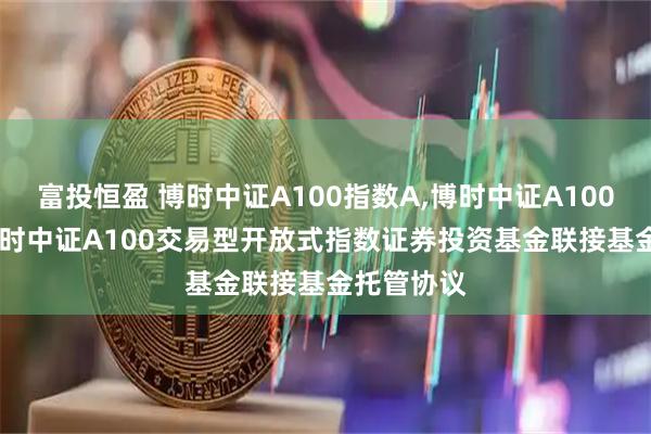 富投恒盈 博时中证A100指数A,博时中证A100指数C: 博时中证A100交易型开放式指数证券投资基金联接基金托管协议