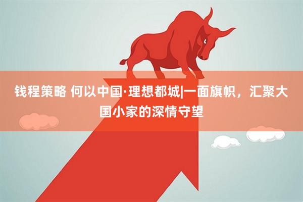 钱程策略 何以中国·理想都城|一面旗帜，汇聚大国小家的深情守望