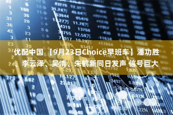 优配中国 【9月23日Choice早班车】潘功胜、李云泽、吴清、朱鹤新同日发声 信号巨大