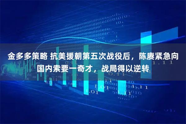 金多多策略 抗美援朝第五次战役后，陈赓紧急向国内索要一奇才，战局得以逆转