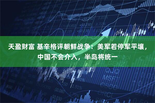 天盈财富 基辛格评朝鲜战争：美军若停军平壤，中国不会介入，半岛将统一