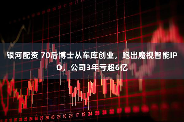 银河配资 70后博士从车库创业，跑出魔视智能IPO，公司3年亏超6亿