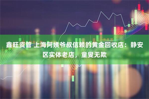 鑫旺资管 上海阿姨爷叔信赖的黄金回收店：静安区实体老店，童叟无欺