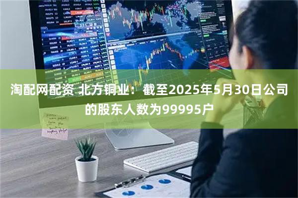 淘配网配资 北方铜业：截至2025年5月30日公司的股东人数为99995户