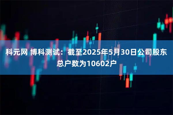 科元网 博科测试：截至2025年5月30日公司股东总户数为10602户