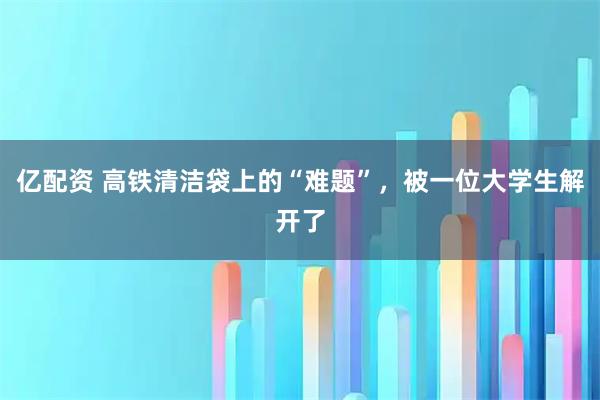 亿配资 高铁清洁袋上的“难题”，被一位大学生解开了