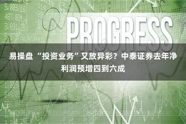 易操盘 “投资业务”又放异彩？中泰证券去年净利润预增四到六成