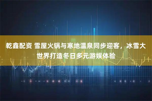 乾鑫配资 雪屋火锅与寒地温泉同步迎客，冰雪大世界打造冬日多元游娱体验