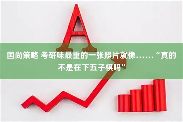 国尚策略 考研味最重的一张照片就像……“真的不是在下五子棋吗”