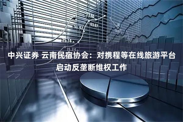 中兴证券 云南民宿协会：对携程等在线旅游平台启动反垄断维权工作