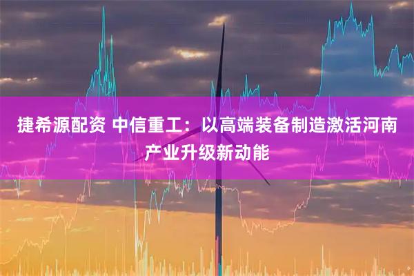 捷希源配资 中信重工：以高端装备制造激活河南产业升级新动能