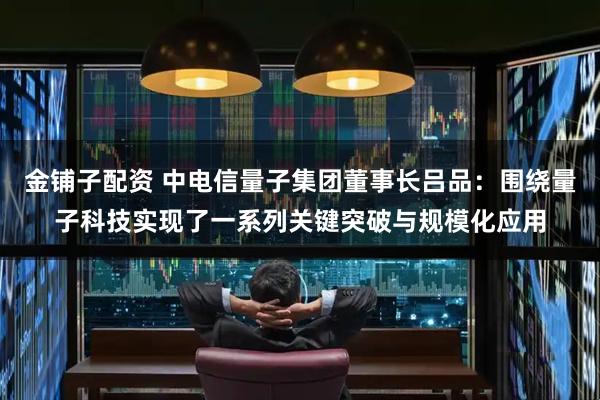 金铺子配资 中电信量子集团董事长吕品：围绕量子科技实现了一系列关键突破与规模化应用