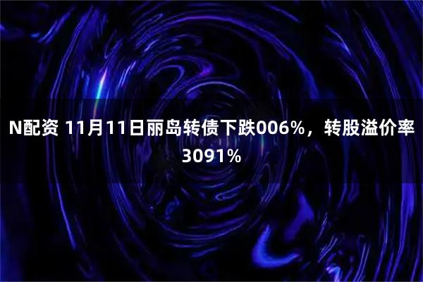 N配资 11月11日丽岛转债下跌006%，转股溢价率3091%