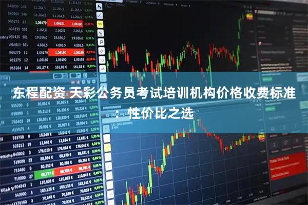 东程配资 天彩公务员考试培训机构价格收费标准：性价比之选