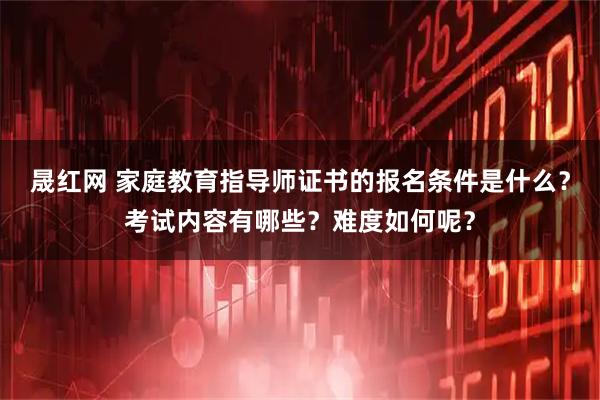 晟红网 家庭教育指导师证书的报名条件是什么？考试内容有哪些？难度如何呢？
