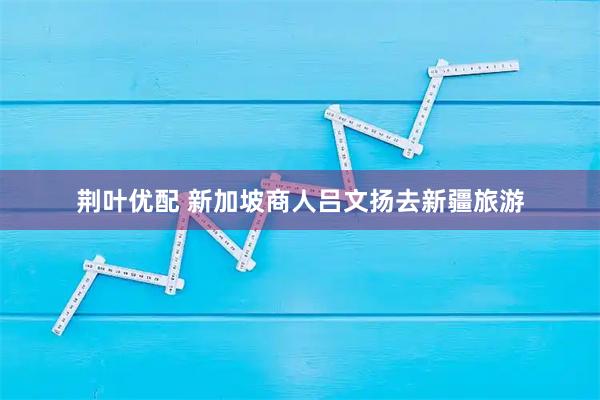 荆叶优配 新加坡商人吕文扬去新疆旅游