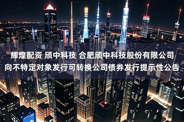 辉煌配资 颀中科技 合肥颀中科技股份有限公司向不特定对象发行可转换公司债券发行提示性公告