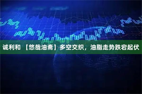 诚利和 【悠哉油斋】多空交织，油脂走势跌宕起伏