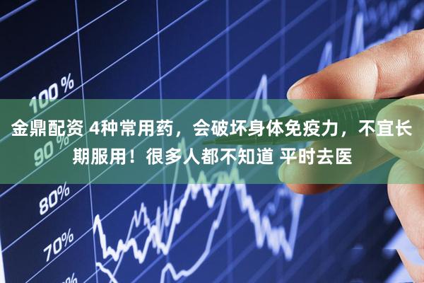 金鼎配资 4种常用药，会破坏身体免疫力，不宜长期服用！很多人都不知道 平时去医