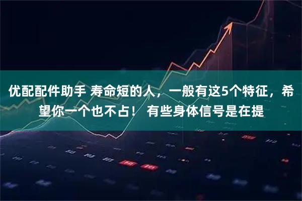 优配配件助手 寿命短的人，一般有这5个特征，希望你一个也不占！ 有些身体信号是在提