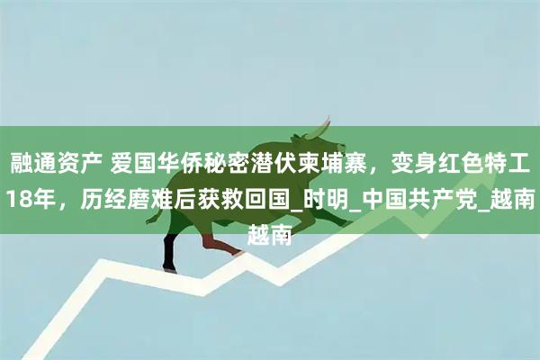 融通资产 爱国华侨秘密潜伏柬埔寨，变身红色特工18年，历经磨难后获救回国_时明_中国共产党_越南