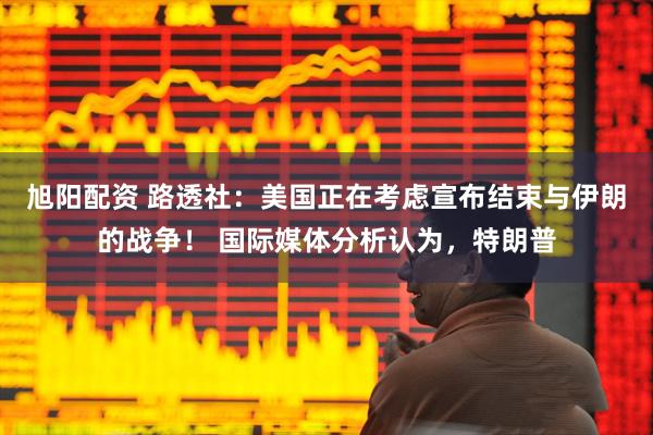 旭阳配资 路透社：美国正在考虑宣布结束与伊朗的战争！ 国际媒体分析认为，特朗普