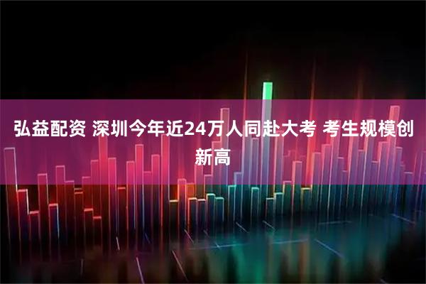 弘益配资 深圳今年近24万人同赴大考 考生规模创新高