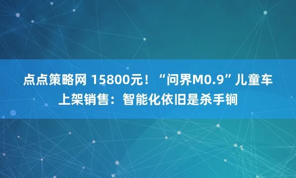 点点策略网 15800元！“问界M0.9”儿童车上架销售：智能化依旧是杀手锏